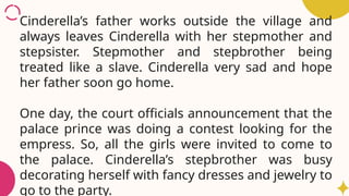 Cinderella’s father works outside the village and
always leaves Cinderella with her stepmother and
stepsister. Stepmother and stepbrother being
treated like a slave. Cinderella very sad and hope
her father soon go home.
One day, the court officials announcement that the
palace prince was doing a contest looking for the
empress. So, all the girls were invited to come to
the palace. Cinderella’s stepbrother was busy
decorating herself with fancy dresses and jewelry to
go to the party.
 