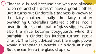 Cinderella is sad because she was not allowed
to come, and she doesn’t have a good clothes.
But it turns out Cinderella’s sadness is known to
the fairy mother, finally the fairy mother
bewitching Cinderella’s tattered clothes into a
beautiful dress and a pair of glass slippers. And
also the mice became bodyguards while the
pumpkin in Cinderella’s kitchen turned into a
chariot. The fairy advised that the magic power
would disappear at exactly 12 o’clock at night.
But she can keep the glass slippers.
 