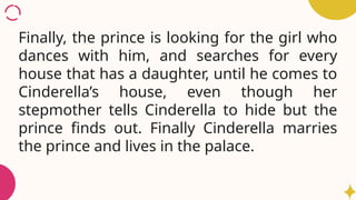 Finally, the prince is looking for the girl who
dances with him, and searches for every
house that has a daughter, until he comes to
Cinderella’s house, even though her
stepmother tells Cinderella to hide but the
prince finds out. Finally Cinderella marries
the prince and lives in the palace.
 