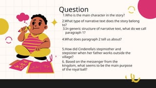 1.Who is the main character in the story?
Question
2.What type of narrative text does the story belong
to?
3.In generic structure of narrative text, what do we call
paragraph 1?
6. Based on the messenger from the
kingdom, what seems to be the main purpose
of the royal ball?
4.What does paragraph 2 tell us about?
5.How did Cinderella’s stepmother and
stepsister when her father works outside the
village?
 