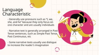 - Generally use pronouns such as “I, we,
she, and he” because they only focus on
one character and are usually individuals
- Narrative text is generally arranged in Past
Tense sentences, such as Simple Past Tense,
Past Continuous, etc
- Some narrative texts usually use dialogue
to increase the reader's imagination
Language
Characteristic
 