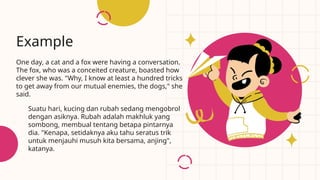 One day, a cat and a fox were having a conversation.
The fox, who was a conceited creature, boasted how
clever she was. "Why, I know at least a hundred tricks
to get away from our mutual enemies, the dogs," she
said.
Example
Suatu hari, kucing dan rubah sedang mengobrol
dengan asiknya. Rubah adalah makhluk yang
sombong, membual tentang betapa pintarnya
dia. "Kenapa, setidaknya aku tahu seratus trik
untuk menjauhi musuh kita bersama, anjing",
katanya.
 