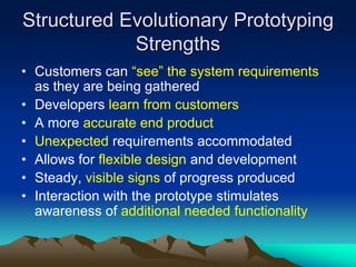 Structured Evolutionary Prototyping
            Strengths
• Customers can “see” the system requirements
  as they are being gathered
• Developers learn from customers
• A more accurate end product
• Unexpected requirements accommodated
• Allows for flexible design and development
• Steady, visible signs of progress produced
• Interaction with the prototype stimulates
  awareness of additional needed functionality
 