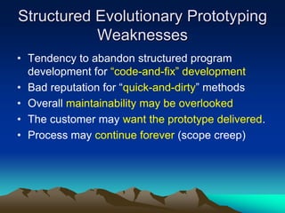 Structured Evolutionary Prototyping
           Weaknesses
• Tendency to abandon structured program
  development for “code-and-fix” development
• Bad reputation for “quick-and-dirty” methods
• Overall maintainability may be overlooked
• The customer may want the prototype delivered.
• Process may continue forever (scope creep)
 