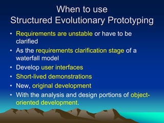 When to use
Structured Evolutionary Prototyping
• Requirements are unstable or have to be
  clarified
• As the requirements clarification stage of a
  waterfall model
• Develop user interfaces
• Short-lived demonstrations
• New, original development
• With the analysis and design portions of object-
  oriented development.
 