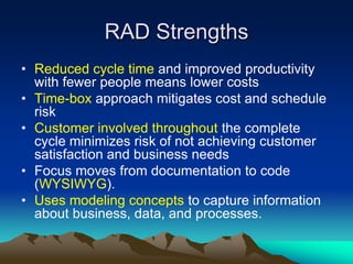 RAD Strengths
• Reduced cycle time and improved productivity
  with fewer people means lower costs
• Time-box approach mitigates cost and schedule
  risk
• Customer involved throughout the complete
  cycle minimizes risk of not achieving customer
  satisfaction and business needs
• Focus moves from documentation to code
  (WYSIWYG).
• Uses modeling concepts to capture information
  about business, data, and processes.
 