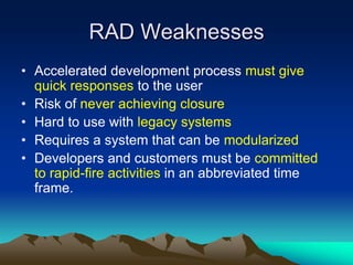 RAD Weaknesses
• Accelerated development process must give
  quick responses to the user
• Risk of never achieving closure
• Hard to use with legacy systems
• Requires a system that can be modularized
• Developers and customers must be committed
  to rapid-fire activities in an abbreviated time
  frame.
 