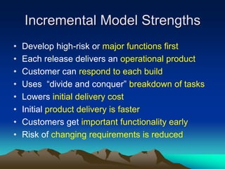Incremental Model Strengths
•   Develop high-risk or major functions first
•   Each release delivers an operational product
•   Customer can respond to each build
•   Uses “divide and conquer” breakdown of tasks
•   Lowers initial delivery cost
•   Initial product delivery is faster
•   Customers get important functionality early
•   Risk of changing requirements is reduced
 