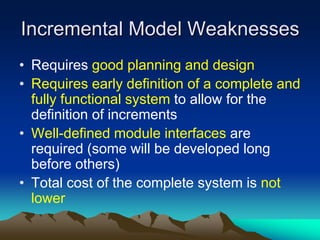 Incremental Model Weaknesses
• Requires good planning and design
• Requires early definition of a complete and
  fully functional system to allow for the
  definition of increments
• Well-defined module interfaces are
  required (some will be developed long
  before others)
• Total cost of the complete system is not
  lower
 