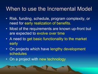 When to use the Incremental Model
• Risk, funding, schedule, program complexity, or
  need for early realization of benefits.
• Most of the requirements are known up-front but
  are expected to evolve over time
• A need to get basic functionality to the market
  early
• On projects which have lengthy development
  schedules
• On a project with new technology
 