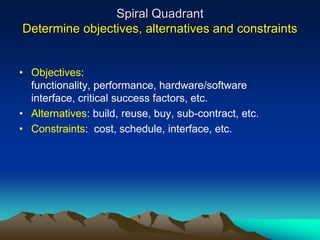 Spiral Quadrant
Determine objectives, alternatives and constraints


• Objectives:
  functionality, performance, hardware/software
  interface, critical success factors, etc.
• Alternatives: build, reuse, buy, sub-contract, etc.
• Constraints: cost, schedule, interface, etc.
 