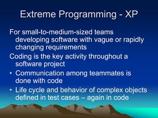 Extreme Programming - XP
For small-to-medium-sized teams
  developing software with vague or rapidly
  changing requirements
Coding is the key activity throughout a
  software project
• Communication among teammates is
  done with code
• Life cycle and behavior of complex objects
  defined in test cases – again in code
 
