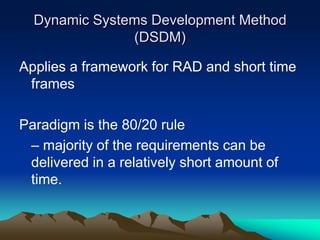 Dynamic Systems Development Method
               (DSDM)

Applies a framework for RAD and short time
 frames

Paradigm is the 80/20 rule
 – majority of the requirements can be
 delivered in a relatively short amount of
 time.
 