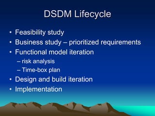 DSDM Lifecycle
• Feasibility study
• Business study – prioritized requirements
• Functional model iteration
  – risk analysis
  – Time-box plan
• Design and build iteration
• Implementation
 