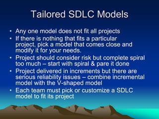 Tailored SDLC Models
• Any one model does not fit all projects
• If there is nothing that fits a particular
  project, pick a model that comes close and
  modify it for your needs.
• Project should consider risk but complete spiral
  too much – start with spiral & pare it done
• Project delivered in increments but there are
  serious reliability issues – combine incremental
  model with the V-shaped model
• Each team must pick or customize a SDLC
  model to fit its project
 