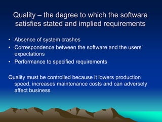 Quality – the degree to which the software
 satisfies stated and implied requirements

• Absence of system crashes
• Correspondence between the software and the users’
  expectations
• Performance to specified requirements

Quality must be controlled because it lowers production
  speed, increases maintenance costs and can adversely
  affect business
 
