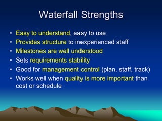Waterfall Strengths
•   Easy to understand, easy to use
•   Provides structure to inexperienced staff
•   Milestones are well understood
•   Sets requirements stability
•   Good for management control (plan, staff, track)
•   Works well when quality is more important than
    cost or schedule
 