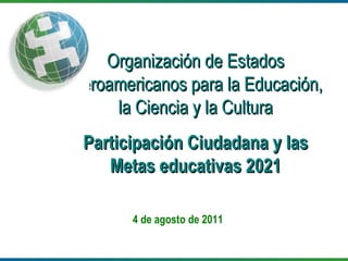 4 de agosto de 2011 Organización de Estados Iberoamericanos para la Educación, la Ciencia y la Cultura Participación Ciudadana y las Metas educativas 2021 