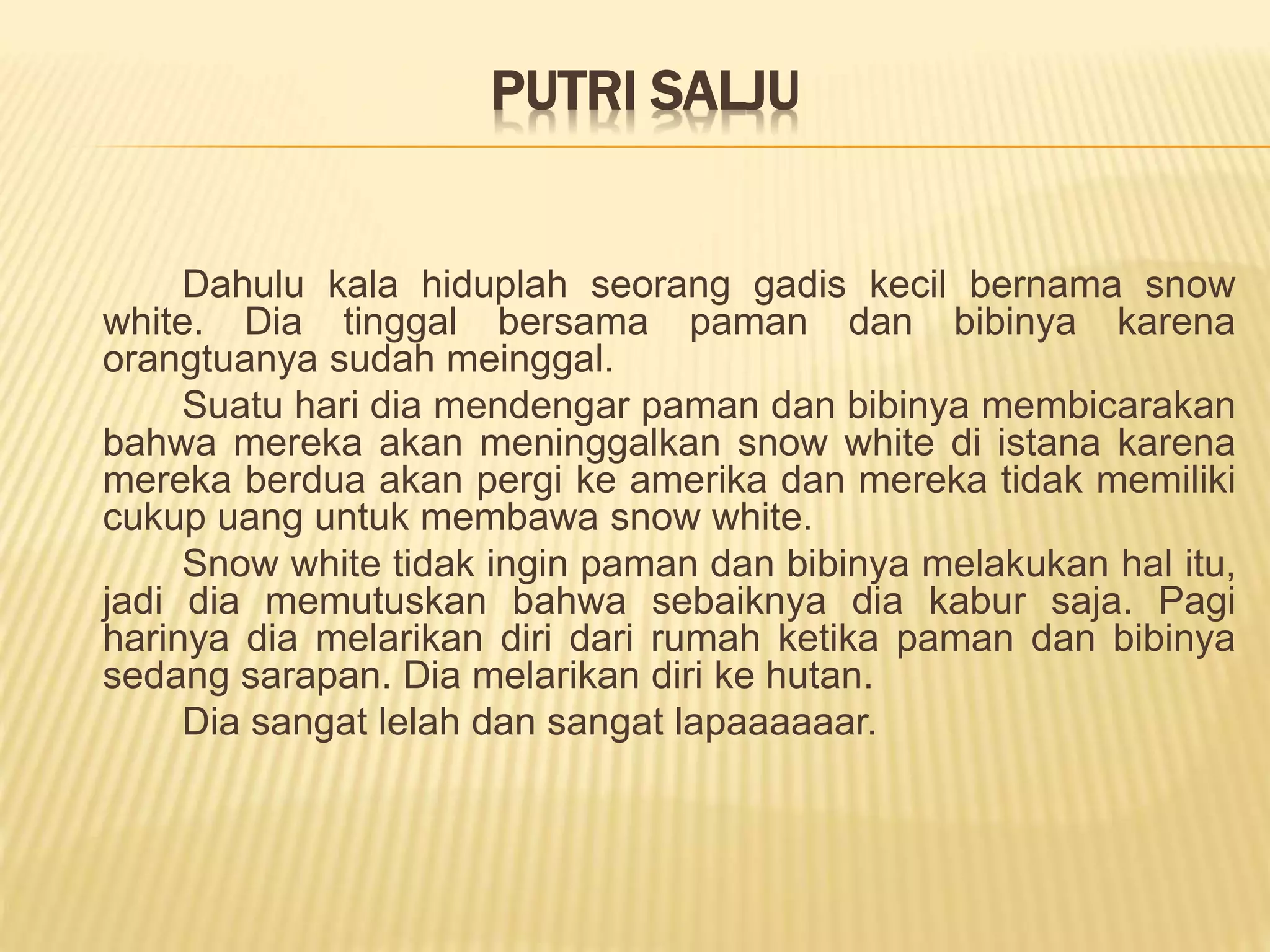 PUTRI SALJU
Dahulu kala hiduplah seorang gadis kecil bernama snow
white. Dia tinggal bersama paman dan bibinya karena
orangtuanya sudah meinggal.
Suatu hari dia mendengar paman dan bibinya membicarakan
bahwa mereka akan meninggalkan snow white di istana karena
mereka berdua akan pergi ke amerika dan mereka tidak memiliki
cukup uang untuk membawa snow white.
Snow white tidak ingin paman dan bibinya melakukan hal itu,
jadi dia memutuskan bahwa sebaiknya dia kabur saja. Pagi
harinya dia melarikan diri dari rumah ketika paman dan bibinya
sedang sarapan. Dia melarikan diri ke hutan.
Dia sangat lelah dan sangat lapaaaaaar.
 
