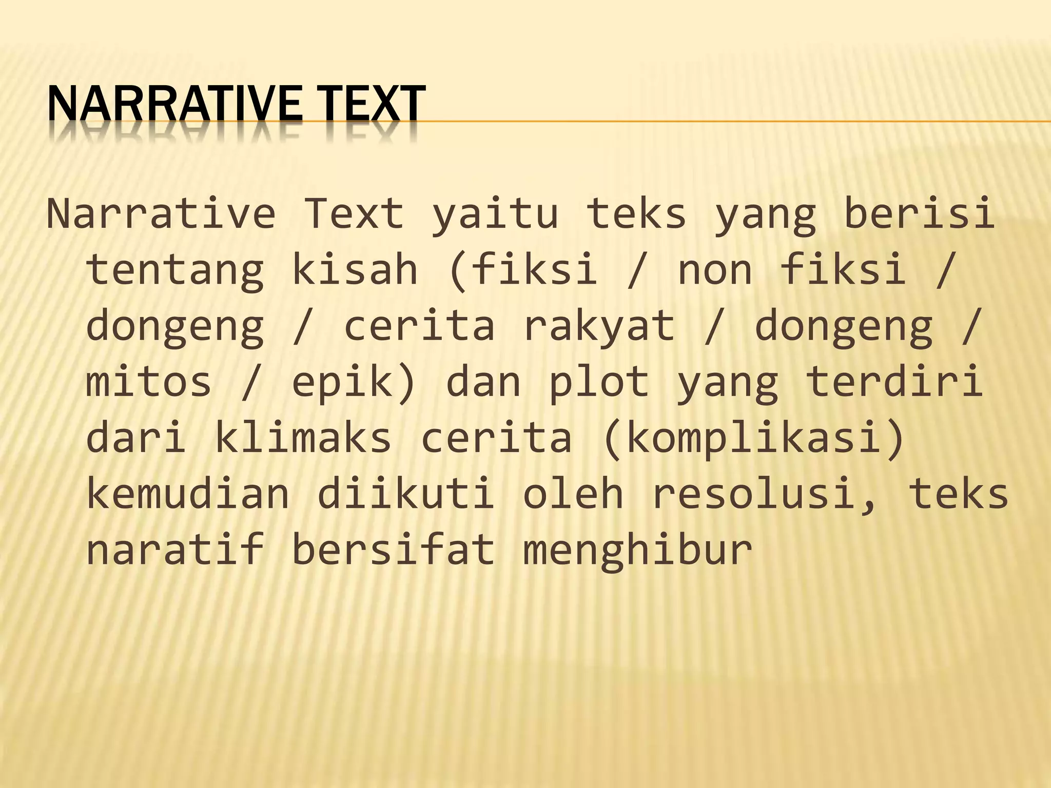 NARRATIVE TEXT
Narrative Text yaitu teks yang berisi
tentang kisah (fiksi / non fiksi /
dongeng / cerita rakyat / dongeng /
mitos / epik) dan plot yang terdiri
dari klimaks cerita (komplikasi)
kemudian diikuti oleh resolusi, teks
naratif bersifat menghibur
 