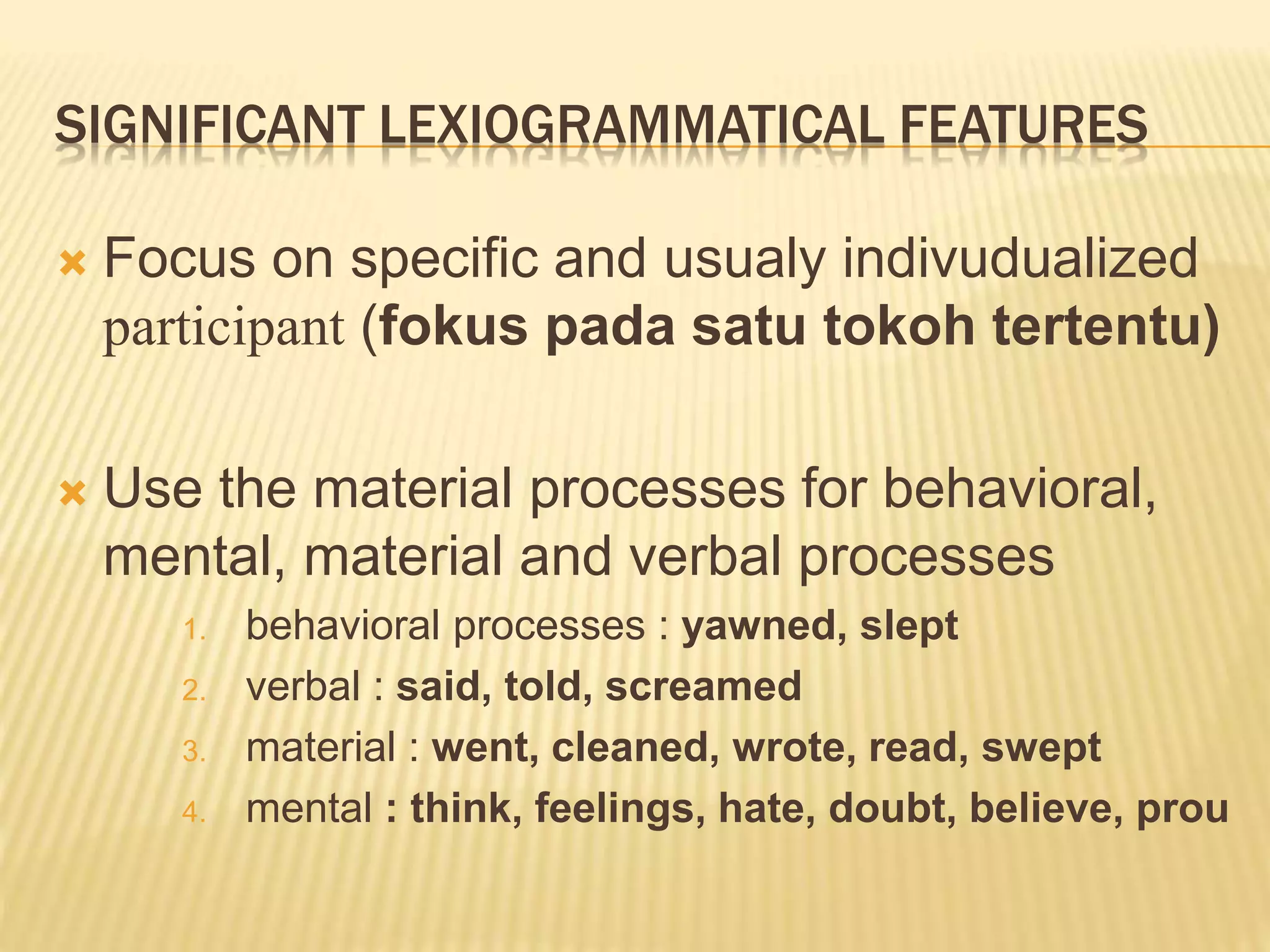 SIGNIFICANT LEXIOGRAMMATICAL FEATURES
 Focus on specific and usualy indivudualized
participant (fokus pada satu tokoh tertentu)
 Use the material processes for behavioral,
mental, material and verbal processes
1. behavioral processes : yawned, slept
2. verbal : said, told, screamed
3. material : went, cleaned, wrote, read, swept
4. mental : think, feelings, hate, doubt, believe, prou
 