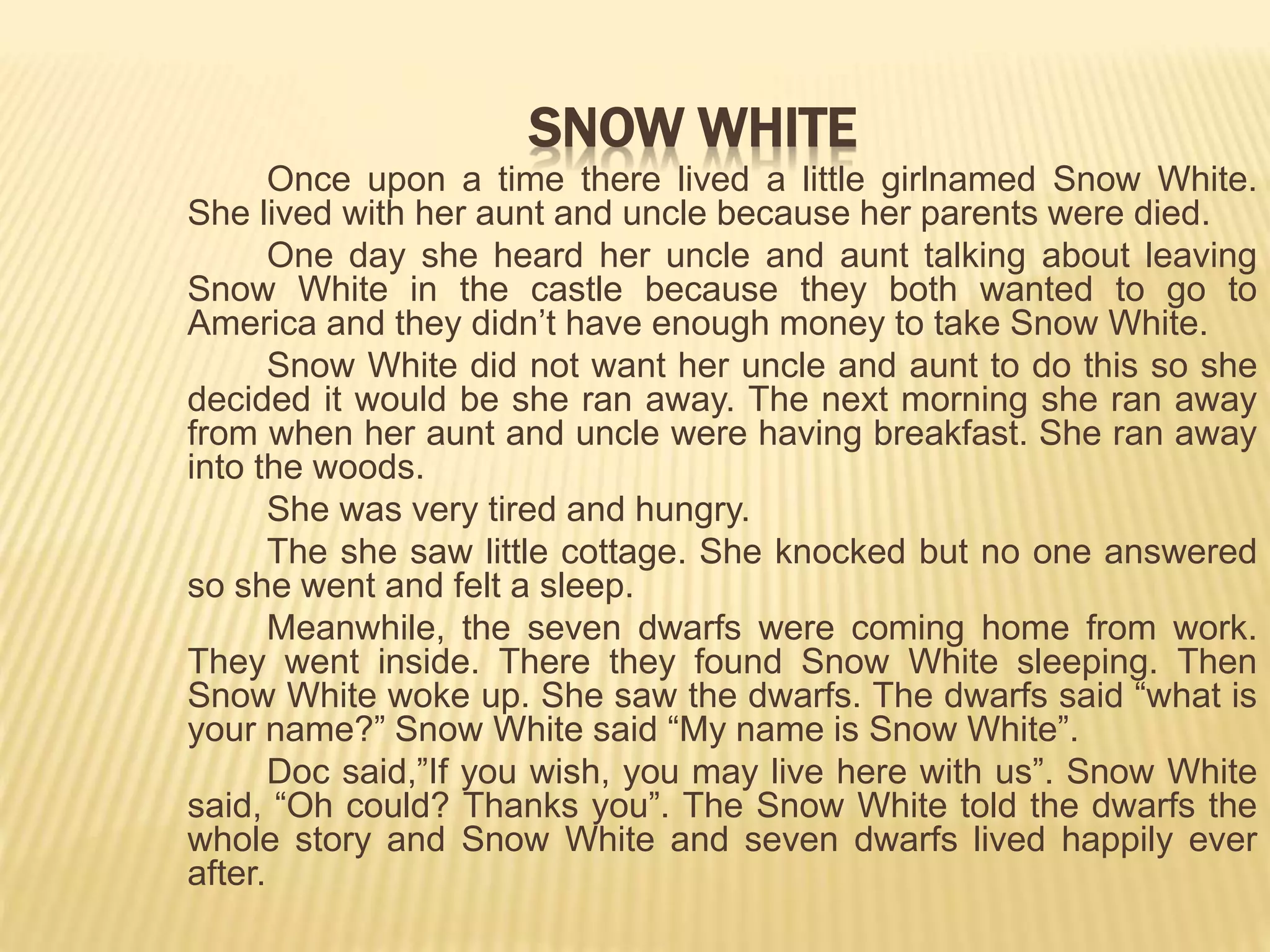 Once upon a time there lived a little girlnamed Snow White.
She lived with her aunt and uncle because her parents were died.
One day she heard her uncle and aunt talking about leaving
Snow White in the castle because they both wanted to go to
America and they didn’t have enough money to take Snow White.
Snow White did not want her uncle and aunt to do this so she
decided it would be she ran away. The next morning she ran away
from when her aunt and uncle were having breakfast. She ran away
into the woods.
She was very tired and hungry.
The she saw little cottage. She knocked but no one answered
so she went and felt a sleep.
Meanwhile, the seven dwarfs were coming home from work.
They went inside. There they found Snow White sleeping. Then
Snow White woke up. She saw the dwarfs. The dwarfs said “what is
your name?” Snow White said “My name is Snow White”.
Doc said,”If you wish, you may live here with us”. Snow White
said, “Oh could? Thanks you”. The Snow White told the dwarfs the
whole story and Snow White and seven dwarfs lived happily ever
after.
SNOW WHITE
 
