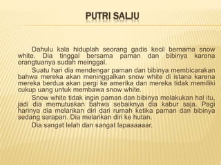 PUTRI SALJU
Dahulu kala hiduplah seorang gadis kecil bernama snow
white. Dia tinggal bersama paman dan bibinya karena
orangtuanya sudah meinggal.
Suatu hari dia mendengar paman dan bibinya membicarakan
bahwa mereka akan meninggalkan snow white di istana karena
mereka berdua akan pergi ke amerika dan mereka tidak memiliki
cukup uang untuk membawa snow white.
Snow white tidak ingin paman dan bibinya melakukan hal itu,
jadi dia memutuskan bahwa sebaiknya dia kabur saja. Pagi
harinya dia melarikan diri dari rumah ketika paman dan bibinya
sedang sarapan. Dia melarikan diri ke hutan.
Dia sangat lelah dan sangat lapaaaaaar.
 