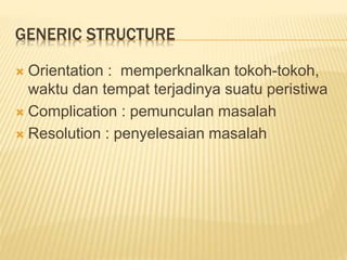 GENERIC STRUCTURE
 Orientation : memperknalkan tokoh-tokoh,
waktu dan tempat terjadinya suatu peristiwa
 Complication : pemunculan masalah
 Resolution : penyelesaian masalah
 