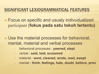 SIGNIFICANT LEXIOGRAMMATICAL FEATURES
 Focus on specific and usualy indivudualized
participant (fokus pada satu tokoh tertentu)
 Use the material processes for behavioral,
mental, material and verbal processes
1. behavioral processes : yawned, slept
2. verbal : said, told, screamed
3. material : went, cleaned, wrote, read, swept
4. mental : think, feelings, hate, doubt, believe, prou
 