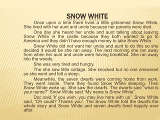 Once upon a time there lived a little girlnamed Snow White.
She lived with her aunt and uncle because her parents were died.
One day she heard her uncle and aunt talking about leaving
Snow White in the castle because they both wanted to go to
America and they didn’t have enough money to take Snow White.
Snow White did not want her uncle and aunt to do this so she
decided it would be she ran away. The next morning she ran away
from when her aunt and uncle were having breakfast. She ran away
into the woods.
She was very tired and hungry.
The she saw little cottage. She knocked but no one answered
so she went and felt a sleep.
Meanwhile, the seven dwarfs were coming home from work.
They went inside. There they found Snow White sleeping. Then
Snow White woke up. She saw the dwarfs. The dwarfs said “what is
your name?” Snow White said “My name is Snow White”.
Doc said,”If you wish, you may live here with us”. Snow White
said, “Oh could? Thanks you”. The Snow White told the dwarfs the
whole story and Snow White and seven dwarfs lived happily ever
after.
SNOW WHITE
 