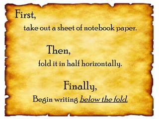 First,
take out a sheet of notebook paper.
Then,
fold it in half horizontally.
Finally,
Begin writing below the fold.
 