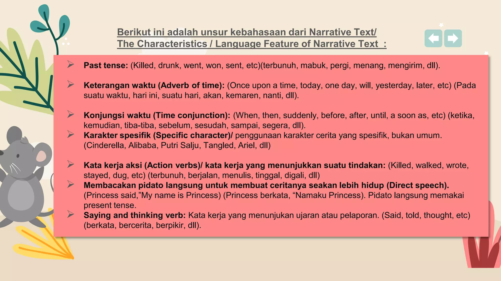 Berikut ini adalah unsur kebahasaan dari Narrative Text/
The Characteristics / Language Feature of Narrative Text :
 Past tense: (Killed, drunk, went, won, sent, etc)(terbunuh, mabuk, pergi, menang, mengirim, dll).
 Keterangan waktu (Adverb of time): (Once upon a time, today, one day, will, yesterday, later, etc) (Pada
suatu waktu, hari ini, suatu hari, akan, kemaren, nanti, dll).
 Konjungsi waktu (Time conjunction): (When, then, suddenly, before, after, until, a soon as, etc) (ketika,
kemudian, tiba-tiba, sebelum, sesudah, sampai, segera, dll).
 Karakter spesifik (Specific character)/ penggunaan karakter cerita yang spesifik, bukan umum.
(Cinderella, Alibaba, Putri Salju, Tangled, Ariel, dll)
 Kata kerja aksi (Action verbs)/ kata kerja yang menunjukkan suatu tindakan: (Killed, walked, wrote,
stayed, dug, etc) (terbunuh, berjalan, menulis, tinggal, digali, dll)
 Membacakan pidato langsung untuk membuat ceritanya seakan lebih hidup (Direct speech).
(Princess said,”My name is Princess) (Princess berkata, “Namaku Princess). Pidato langsung memakai
present tense.
 Saying and thinking verb: Kata kerja yang menunjukan ujaran atau pelaporan. (Said, told, thought, etc)
(berkata, bercerita, berpikir, dll).
 