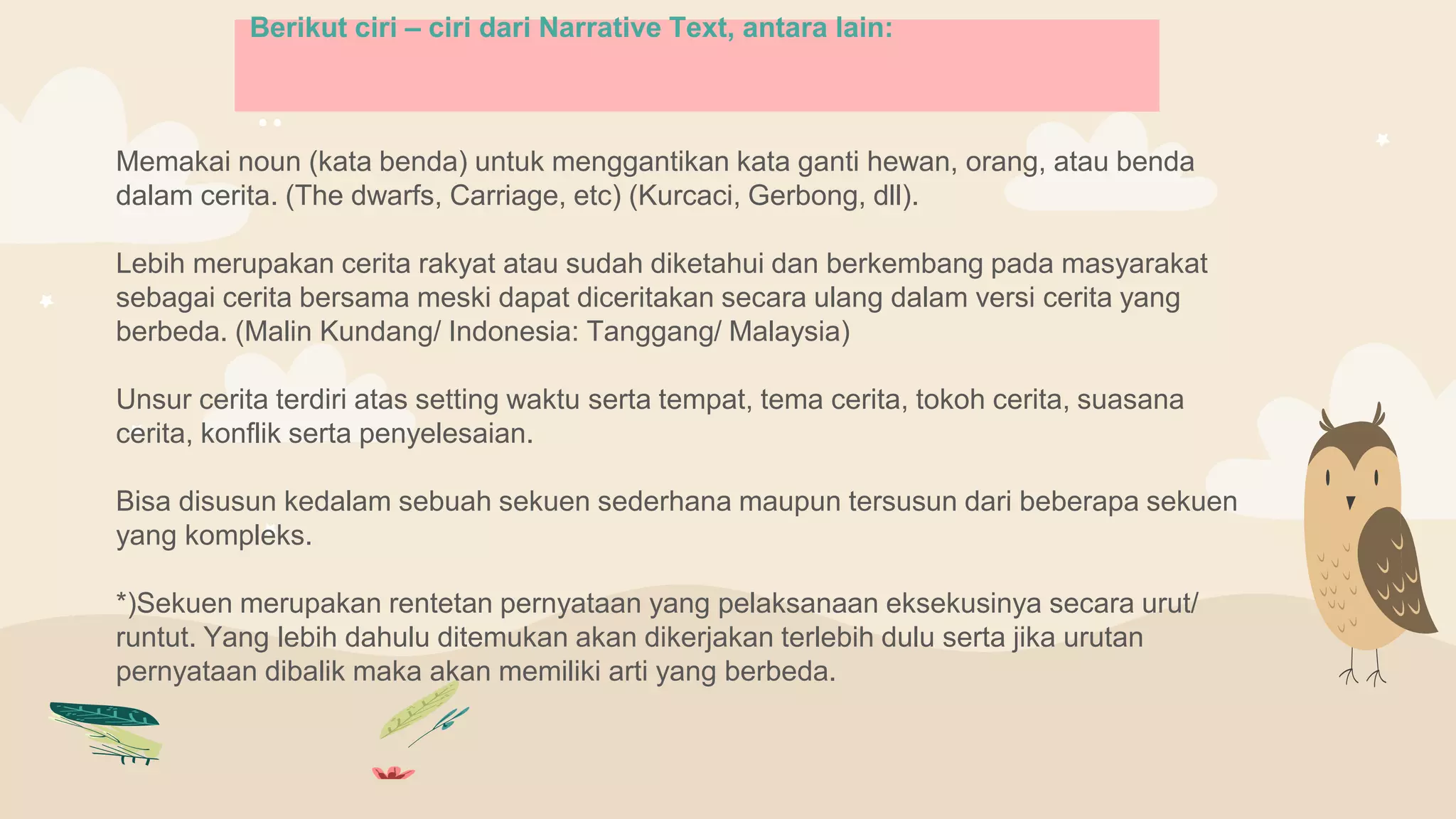 Memakai noun (kata benda) untuk menggantikan kata ganti hewan, orang, atau benda
dalam cerita. (The dwarfs, Carriage, etc) (Kurcaci, Gerbong, dll).
Lebih merupakan cerita rakyat atau sudah diketahui dan berkembang pada masyarakat
sebagai cerita bersama meski dapat diceritakan secara ulang dalam versi cerita yang
berbeda. (Malin Kundang/ Indonesia: Tanggang/ Malaysia)
Unsur cerita terdiri atas setting waktu serta tempat, tema cerita, tokoh cerita, suasana
cerita, konflik serta penyelesaian.
Bisa disusun kedalam sebuah sekuen sederhana maupun tersusun dari beberapa sekuen
yang kompleks.
*)Sekuen merupakan rentetan pernyataan yang pelaksanaan eksekusinya secara urut/
runtut. Yang lebih dahulu ditemukan akan dikerjakan terlebih dulu serta jika urutan
pernyataan dibalik maka akan memiliki arti yang berbeda.
Berikut ciri – ciri dari Narrative Text, antara lain:
 