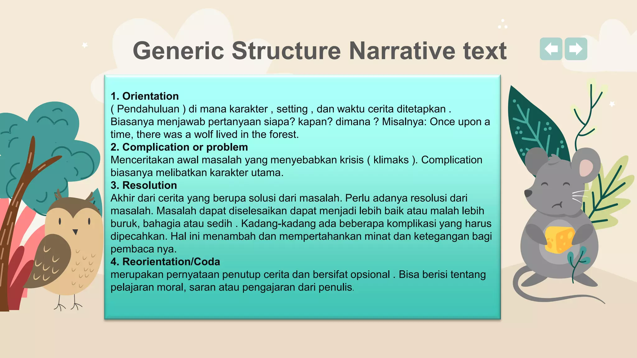 Generic Structure Narrative text
1. Orientation
( Pendahuluan ) di mana karakter , setting , dan waktu cerita ditetapkan .
Biasanya menjawab pertanyaan siapa? kapan? dimana ? Misalnya: Once upon a
time, there was a wolf lived in the forest.
2. Complication or problem
Menceritakan awal masalah yang menyebabkan krisis ( klimaks ). Complication
biasanya melibatkan karakter utama.
3. Resolution
Akhir dari cerita yang berupa solusi dari masalah. Perlu adanya resolusi dari
masalah. Masalah dapat diselesaikan dapat menjadi lebih baik atau malah lebih
buruk, bahagia atau sedih . Kadang-kadang ada beberapa komplikasi yang harus
dipecahkan. Hal ini menambah dan mempertahankan minat dan ketegangan bagi
pembaca nya.
4. Reorientation/Coda
merupakan pernyataan penutup cerita dan bersifat opsional . Bisa berisi tentang
pelajaran moral, saran atau pengajaran dari penulis.
 