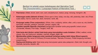 Berikut ini adalah unsur kebahasaan dari Narrative Text/
The Characteristics / Language Feature of Narrative Text :
 Past tense: (Killed, drunk, went, won, sent, etc)(terbunuh, mabuk, pergi, menang, mengirim, dll).
 Keterangan waktu (Adverb of time): (Once upon a time, today, one day, will, yesterday, later, etc) (Pada
suatu waktu, hari ini, suatu hari, akan, kemaren, nanti, dll).
 Konjungsi waktu (Time conjunction): (When, then, suddenly, before, after, until, a soon as, etc) (ketika,
kemudian, tiba-tiba, sebelum, sesudah, sampai, segera, dll).
 Karakter spesifik (Specific character)/ penggunaan karakter cerita yang spesifik, bukan umum.
(Cinderella, Alibaba, Putri Salju, Tangled, Ariel, dll)
 Kata kerja aksi (Action verbs)/ kata kerja yang menunjukkan suatu tindakan: (Killed, walked, wrote,
stayed, dug, etc) (terbunuh, berjalan, menulis, tinggal, digali, dll)
 Membacakan pidato langsung untuk membuat ceritanya seakan lebih hidup (Direct speech).
(Princess said,”My name is Princess) (Princess berkata, “Namaku Princess). Pidato langsung memakai
present tense.
 Saying and thinking verb: Kata kerja yang menunjukan ujaran atau pelaporan. (Said, told, thought, etc)
(berkata, bercerita, berpikir, dll).
 