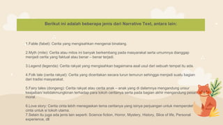 Berikut ini adalah beberapa jenis dari Narrative Text, antara lain:
1.Fable (fabel): Cerita yang mengisahkan mengenai binatang.
2.Myth (mite): Cerita atau mitos ini banyak berkembang pada masyarakat serta umumnya dianggap
menjadi cerita yang faktual atau benar – benar terjadi.
3.Legend (legenda): Cerita rakyat yang mengisahkan bagaimana asal usul dari sebuah tempat itu ada.
4.Folk tale (cerita rakyat): Cerita yang diceritakan secara turun temurun sehingga menjadi suatu bagian
dari tradisi masyarakat.
5.Fairy tales (dongeng): Cerita rakyat atau cerita anak – anak yang di dalamnya mengandung unsur
keajaiban/ ketidakmungkinan terhadap para tokoh ceritanya serta pada bagian akhir mengandung pesan
moral.
6.Love story: Cerita cinta lebih menegaskan tema ceritanya yang isinya perjuangan untuk memperoleh
cinta untuk si tokoh utama.
7.Selain itu juga ada jenis lain seperti: Science fiction, Horror, Mystery, History, Slice of life, Personal
experience, dll
 
