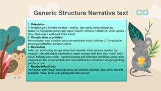 Generic Structure Narrative text
1. Orientation
( Pendahuluan ) di mana karakter , setting , dan waktu cerita ditetapkan .
Biasanya menjawab pertanyaan siapa? kapan? dimana ? Misalnya: Once upon a
time, there was a wolf lived in the forest.
2. Complication or problem
Menceritakan awal masalah yang menyebabkan krisis ( klimaks ). Complication
biasanya melibatkan karakter utama.
3. Resolution
Akhir dari cerita yang berupa solusi dari masalah. Perlu adanya resolusi dari
masalah. Masalah dapat diselesaikan dapat menjadi lebih baik atau malah lebih
buruk, bahagia atau sedih . Kadang-kadang ada beberapa komplikasi yang harus
dipecahkan. Hal ini menambah dan mempertahankan minat dan ketegangan bagi
pembaca nya.
4. Reorientation/Coda
merupakan pernyataan penutup cerita dan bersifat opsional . Bisa berisi tentang
pelajaran moral, saran atau pengajaran dari penulis.
 