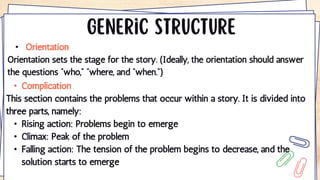 • Orientation
Orientation sets the stage for the story. (Ideally, the orientation should answer
the questions “who,” “where, and “when.”)
• Complication
This section contains the problems that occur within a story. It is divided into
three parts, namely:
• Rising action: Problems begin to emerge
• Climax: Peak of the problem
• Falling action: The tension of the problem begins to decrease, and the
solution starts to emerge
 