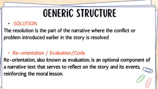 • SOLUTION
The resolution is the part of the narrative where the conflict or
problem introduced earlier in the story is resolved
• .Re-orientation / Evaluation/Coda
Re-orientation, also known as evaluation, is an optional component of
a narrative text that serves to reflect on the story and its events,
reinforcing the moral lesson.
 