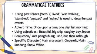 • Using past tenses (Verb 2)“lived”, “was walking”,
“stumbled”, “amazed” and “inched” is used to describe past
events.
• Adverb Time: Once upon a time, one day, last morning
• Using adjectives : Beautifull, big ship, naughty boy, brave
• Conjuction/ kata penghubung : and, but, then, although
• Speciffic Character( Main character): Cinderella, Malin
Kundang, Snow White
 