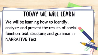 We will be learning how to identify ,
analyze, and present the results of social
function, text structure, and grammar in
NARRATIVE Text
 
