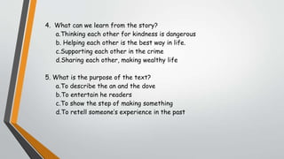 4. What can we learn from the story?
a.Thinking each other for kindness is dangerous
b. Helping each other is the best way in life.
c.Supporting each other in the crime
d.Sharing each other, making wealthy life
5. What is the purpose of the text?
a.To describe the an and the dove
b.To entertain he readers
c.To show the step of making something
d.To retell someone’s experience in the past
 