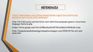 REFERENCES
https://www.quipper.com/id/blog/mapel/bahasa-inggris/yuk-latihan-soal-
narrative-text-ini-biar-lebih-semangat/
http://britishcourse.com/narrative-text-definition-purposes-generic-structures-
language-features.php
https://drive.google.com/file/d/0B6uOyeNvXKTIbUdSRjVvVXNXcGc/view
http://kumpulansoalbahasainggrissmpsma.blogspot.com/2015/01/the-ant-and-
dove.html
 