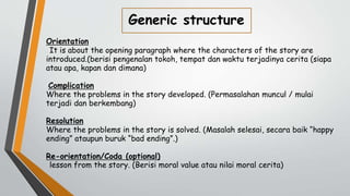Generic structure
Orientation
It is about the opening paragraph where the characters of the story are
introduced.(berisi pengenalan tokoh, tempat dan waktu terjadinya cerita (siapa
atau apa, kapan dan dimana)
Complication
Where the problems in the story developed. (Permasalahan muncul / mulai
terjadi dan berkembang)
Resolution
Where the problems in the story is solved. (Masalah selesai, secara baik “happy
ending” ataupun buruk “bad ending”.)
Re-orientation/Coda (optional)
lesson from the story. (Berisi moral value atau nilai moral cerita)
 