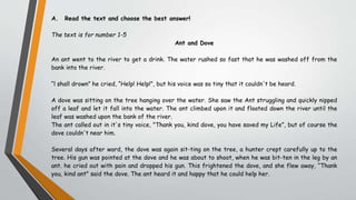 A. Read the text and choose the best answer!
The text is for number 1-5
Ant and Dove
An ant went to the river to get a drink. The water rushed so fast that he was washed off from the
bank into the river.
“l shall drown” he cried, “Help! Help!”, but his voice was so tiny that it couldn't be heard.
A dove was sitting on the tree hanging over the water. She saw the Ant struggling and quickly nipped
off a leaf and let it fall into the water. The ant climbed upon it and floated down the river until the
leaf was washed upon the bank of the river.
The ant called out in it's tiny voice, "Thank you, kind dove, you have saved my Life”, but of course the
dove couldn't near him.
Several days after ward, the dove was again sit-ting on the tree, a hunter crept carefully up to the
tree. His gun was pointed at the dove and he was about to shoot, when he was bit-ten in the leg by an
ant. he cried out with pain and dropped his gun. This frightened the dove, and she flew away, “Thank
you, kind ant" said the dove. The ant heard it and happy that he could help her.
 