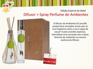 Edição Especial de Natal
Difusor + Spray Perfume de Ambientes

                 O Difusor de Ambientes Di Larouffe
                proporciona sensações únicas que só
                uma fragrância como a sua é capaz de
                  causar! E para ocasiões especiais,
               intensifique essa sensação com o Spray
                  Perfume de ambientes na mesma
                         essência do Difusor.
 