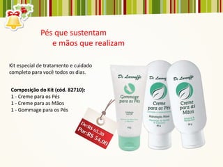 Pés que sustentam
                e mãos que realizam

Kit especial de tratamento e cuidado
completo para você todos os dias.


Composição do Kit (cód. 82710):
1 - Creme para os Pés
1 - Creme para as Mãos
1 - Gommage para os Pés
 