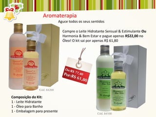 Aromaterapia
                              Aguce todos os seus sentidos

                                Compre o Leite Hidratante Sensual & Estimulante Ou
                                Harmonia & Bem Estar e pague apenas R$22,00 no
                                Óleo! O kit sai por apenas R$ 61,80




Composição do Kit:
1 - Leite Hidratante
1 - Óleo para Banho
1 - Embalagem para presente
 