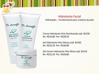 Hidratante Facial
  Hidratação... Fundamental para a beleza da pele




Creme Hidratante Pele Desidratada cód. 82330
De: R$34,80 Por: R$28,50

Gel Hidratante Pele Oleosa cód. 82345
De: R$35,20 Por: R$28,80

Gel Creme Hidratante Pele Mista cód. 82355
De: R$35,20 Por: R$28,80
 