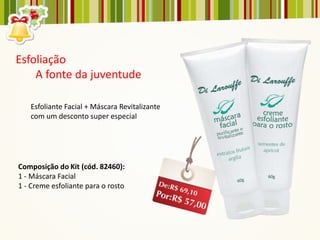 Esfoliação
    A fonte da juventude

   Esfoliante Facial + Máscara Revitalizante
   com um desconto super especial




Composição do Kit (cód. 82460):
1 - Máscara Facial
1 - Creme esfoliante para o rosto
 